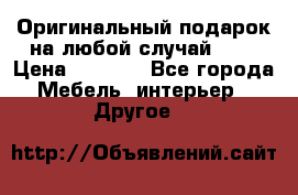 Оригинальный подарок на любой случай!!!! › Цена ­ 2 500 - Все города Мебель, интерьер » Другое   